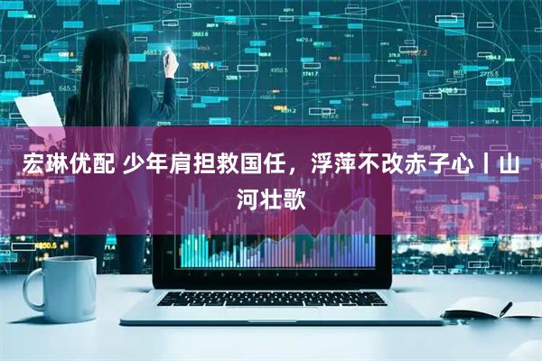 宏琳优配 少年肩担救国任，浮萍不改赤子心丨山河壮歌