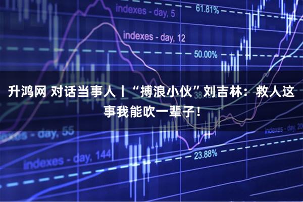 升鸿网 对话当事人丨“搏浪小伙”刘吉林：救人这事我能吹一辈子！