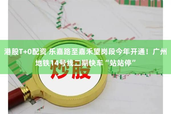 港股T+0配资 乐嘉路至嘉禾望岗段今年开通！广州地铁14号线二期快车“站站停”