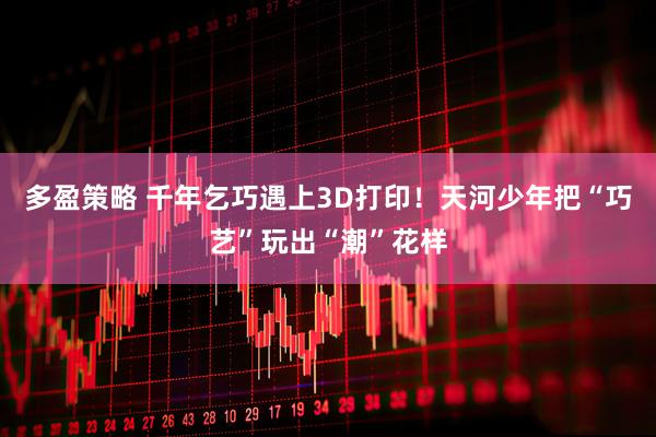 多盈策略 千年乞巧遇上3D打印！天河少年把“巧艺”玩出“潮”花样
