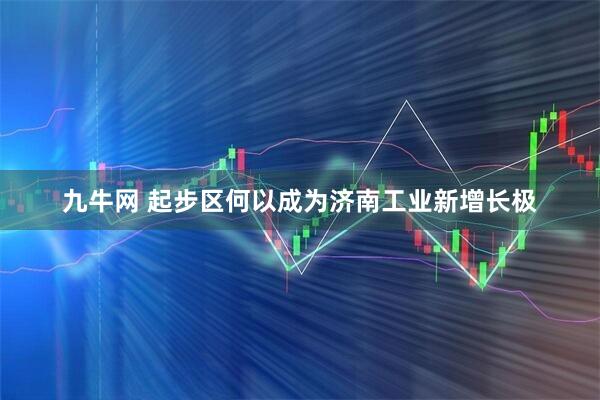 九牛网 起步区何以成为济南工业新增长极