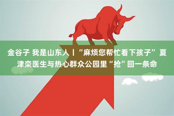 金谷子 我是山东人丨“麻烦您帮忙看下孩子” 夏津栾医生与热心群众公园里“抢”回一条命