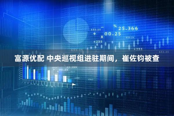 富源优配 中央巡视组进驻期间，崔佐钧被查