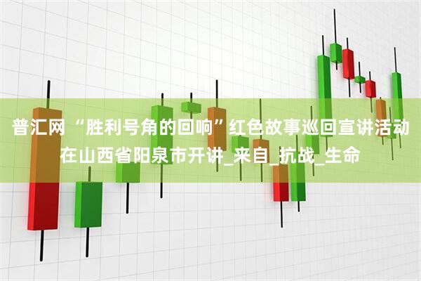普汇网 “胜利号角的回响”红色故事巡回宣讲活动在山西省阳泉市开讲_来自_抗战_生命