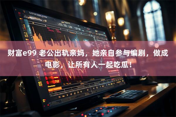 财富e99 老公出轨亲妈，她亲自参与编剧，做成电影，让所有人一起吃瓜！