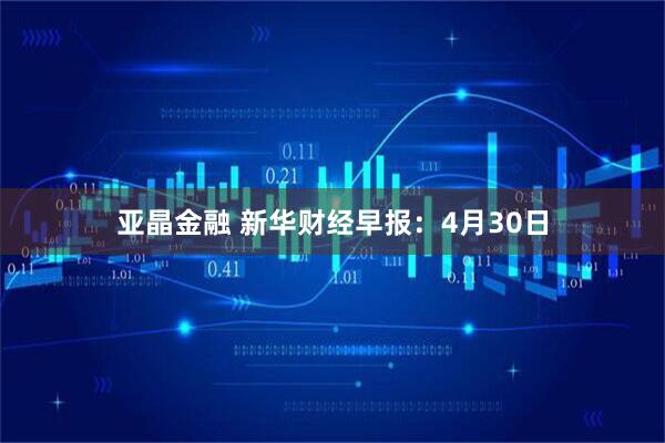 亚晶金融 新华财经早报：4月30日
