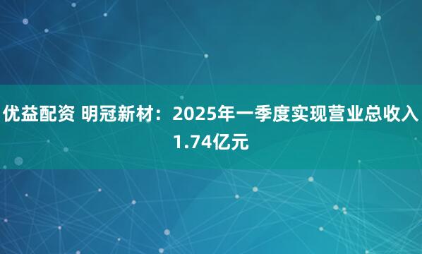 优益配资 明冠新材：2025年一季度实现营业总收入1.74亿元