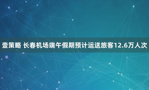 壹策略 长春机场端午假期预计运送旅客12.6万人次
