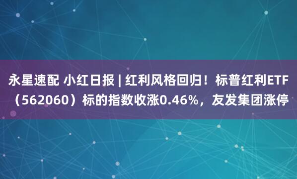 永星速配 小红日报 | 红利风格回归！标普红利ETF（562060）标的指数收涨0.46%，友发集团涨停