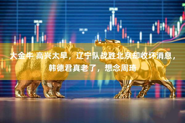 大金牛 高兴太早，辽宁队战胜北京却收坏消息，韩德君真老了，想念周琦