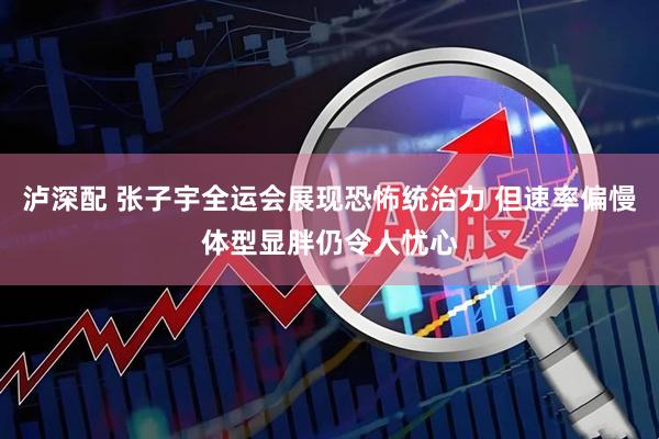 泸深配 张子宇全运会展现恐怖统治力 但速率偏慢体型显胖仍令人忧心
