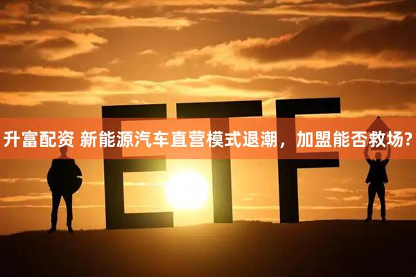 升富配资 新能源汽车直营模式退潮，加盟能否救场?