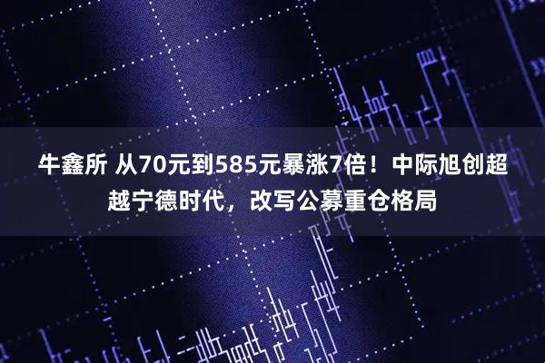 牛鑫所 从70元到585元暴涨7倍！中际旭创超越宁德时代，改写公募重仓格局