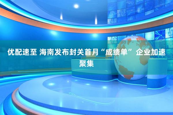 优配速至 海南发布封关首月“成绩单” 企业加速聚集