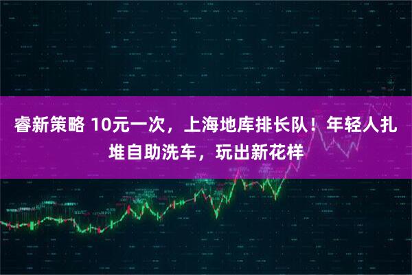 睿新策略 10元一次，上海地库排长队！年轻人扎堆自助洗车，玩出新花样